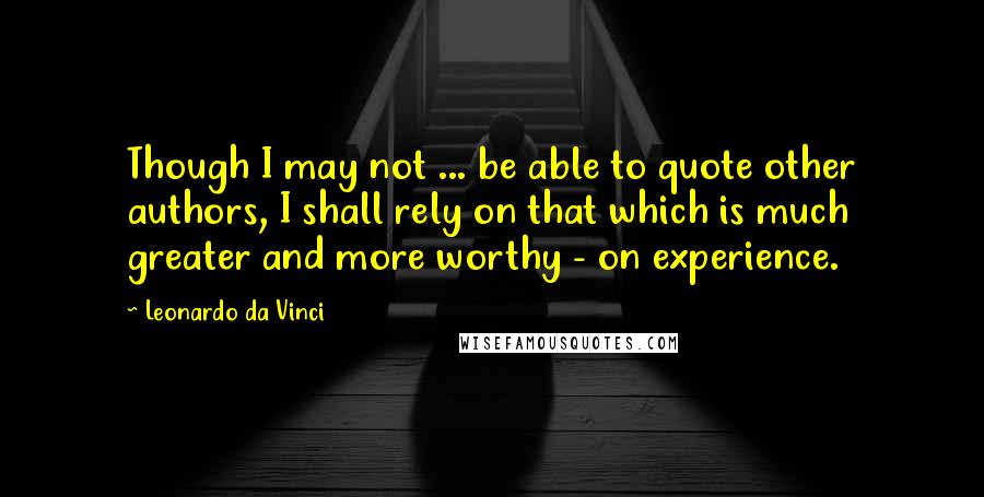 Leonardo Da Vinci Quotes: Though I may not ... be able to quote other authors, I shall rely on that which is much greater and more worthy - on experience.