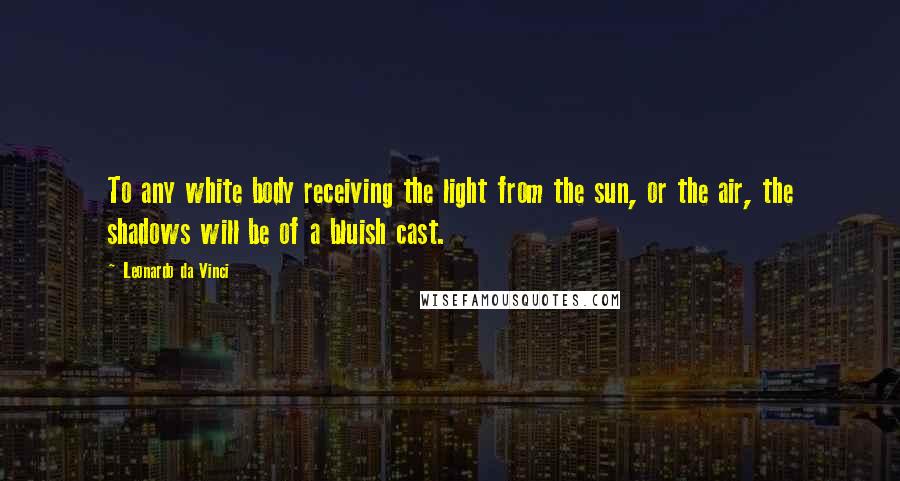 Leonardo Da Vinci Quotes: To any white body receiving the light from the sun, or the air, the shadows will be of a bluish cast.