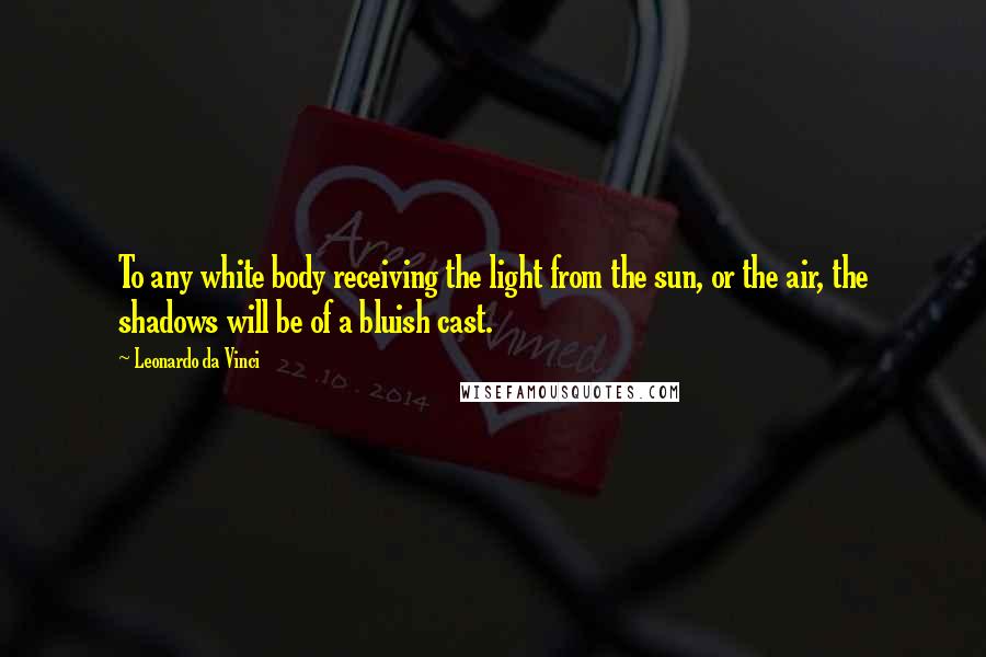 Leonardo Da Vinci Quotes: To any white body receiving the light from the sun, or the air, the shadows will be of a bluish cast.