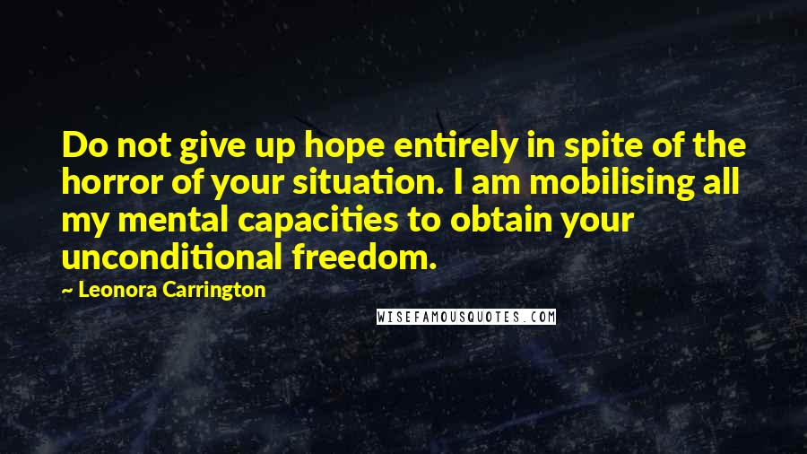 Leonora Carrington Quotes: Do not give up hope entirely in spite of the horror of your situation. I am mobilising all my mental capacities to obtain your unconditional freedom.