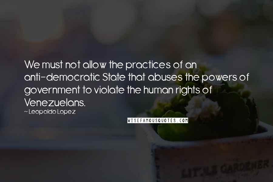 Leopoldo Lopez Quotes: We must not allow the practices of an anti-democratic State that abuses the powers of government to violate the human rights of Venezuelans.