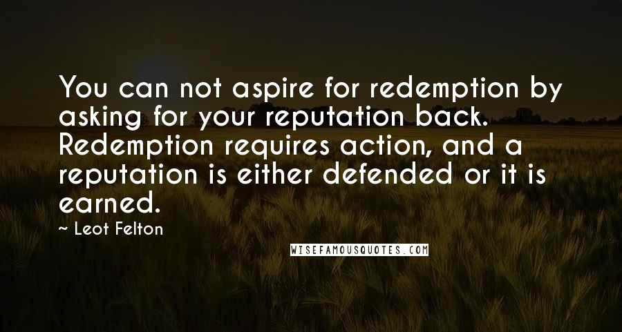 Leot Felton Quotes: You can not aspire for redemption by asking for your reputation back. Redemption requires action, and a reputation is either defended or it is earned.