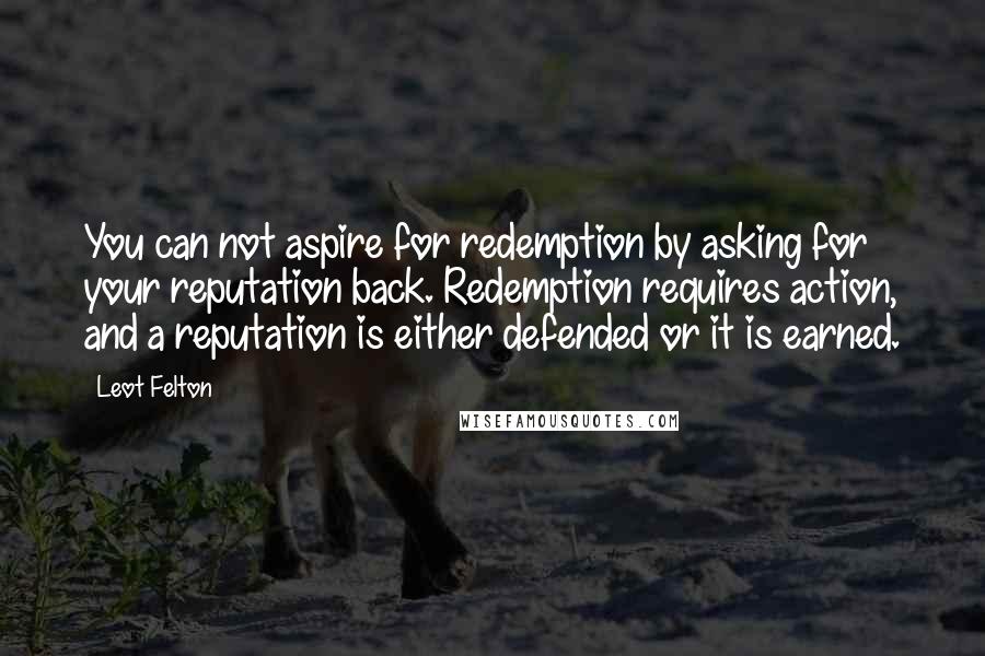 Leot Felton Quotes: You can not aspire for redemption by asking for your reputation back. Redemption requires action, and a reputation is either defended or it is earned.