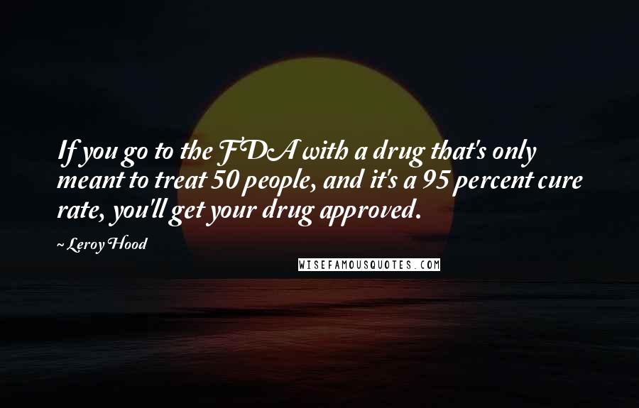 Leroy Hood Quotes: If you go to the FDA with a drug that's only meant to treat 50 people, and it's a 95 percent cure rate, you'll get your drug approved.