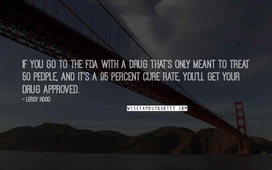 Leroy Hood Quotes: If you go to the FDA with a drug that's only meant to treat 50 people, and it's a 95 percent cure rate, you'll get your drug approved.