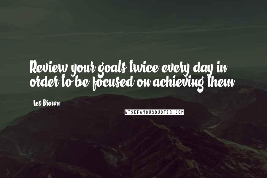 Les Brown Quotes: Review your goals twice every day in order to be focused on achieving them.