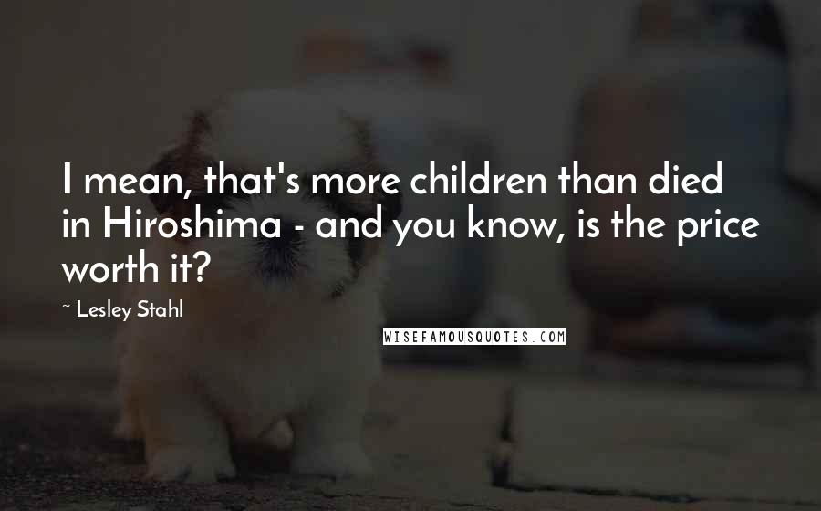 Lesley Stahl Quotes: I mean, that's more children than died in Hiroshima - and you know, is the price worth it?