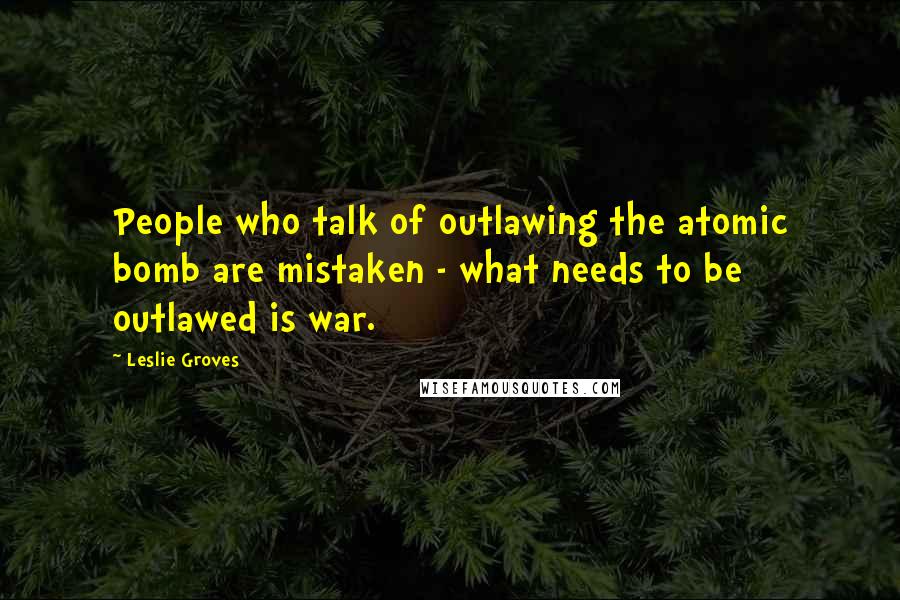 Leslie Groves Quotes: People who talk of outlawing the atomic bomb are mistaken - what needs to be outlawed is war.