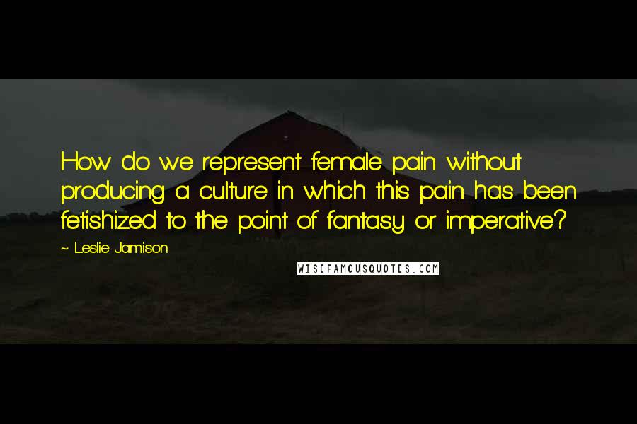 Leslie Jamison Quotes: How do we represent female pain without producing a culture in which this pain has been fetishized to the point of fantasy or imperative?