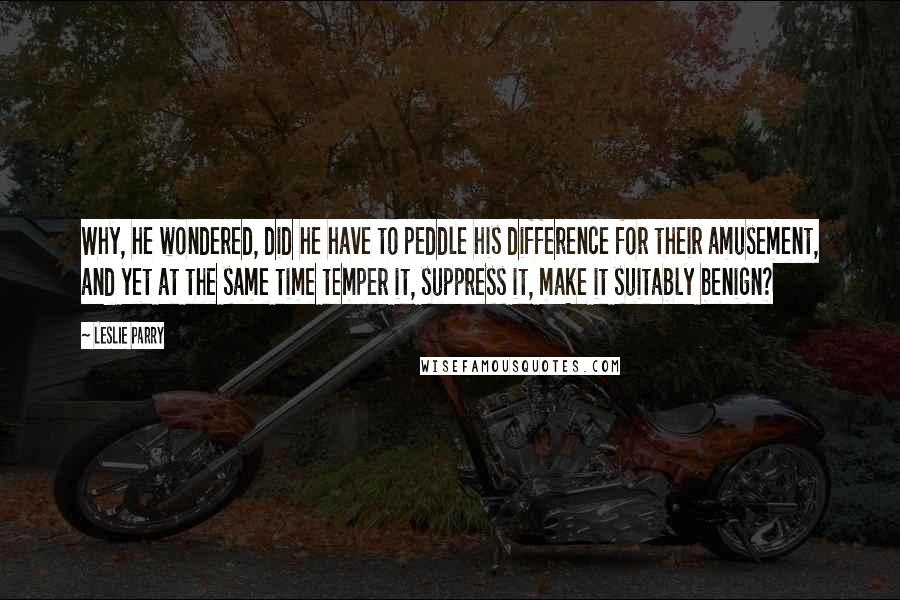 Leslie Parry Quotes: Why, he wondered, did he have to peddle his difference for their amusement, and yet at the same time temper it, suppress it, make it suitably benign?