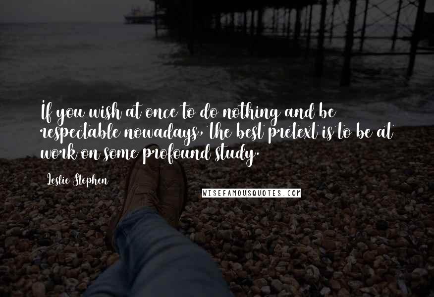 Leslie Stephen Quotes: If you wish at once to do nothing and be respectable nowadays, the best pretext is to be at work on some profound study.