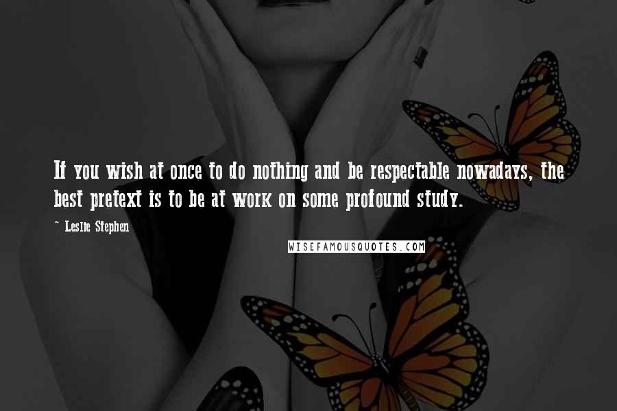 Leslie Stephen Quotes: If you wish at once to do nothing and be respectable nowadays, the best pretext is to be at work on some profound study.