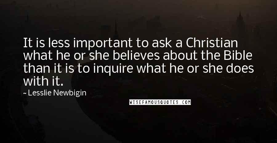 Lesslie Newbigin Quotes: It is less important to ask a Christian what he or she believes about the Bible than it is to inquire what he or she does with it.