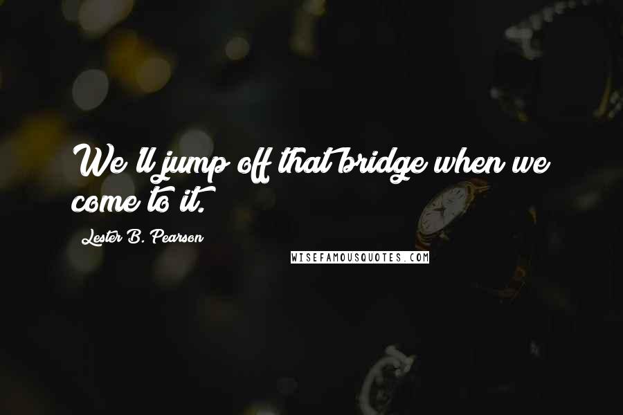 Lester B. Pearson Quotes: We'll jump off that bridge when we come to it.