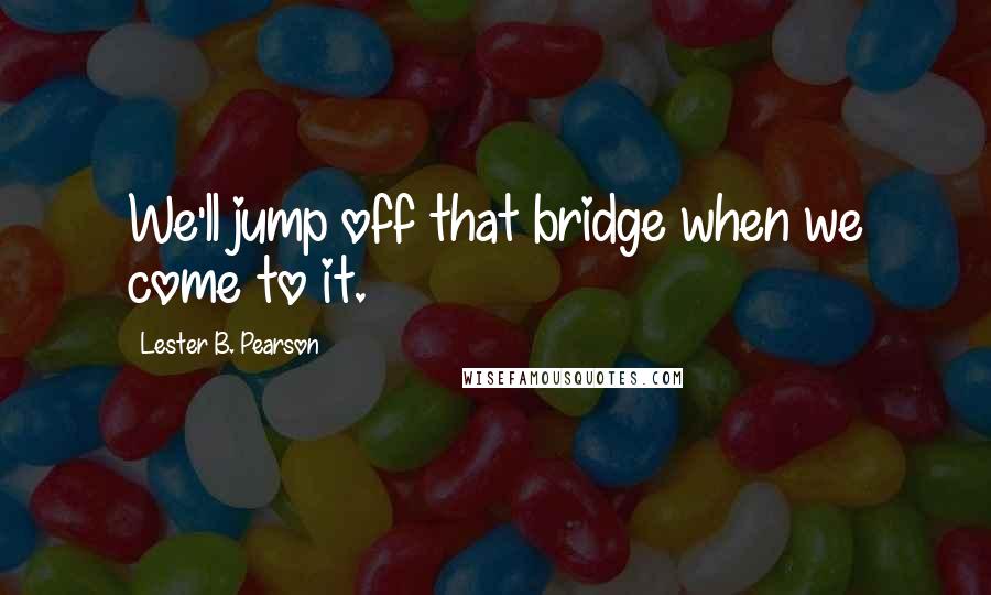 Lester B. Pearson Quotes: We'll jump off that bridge when we come to it.