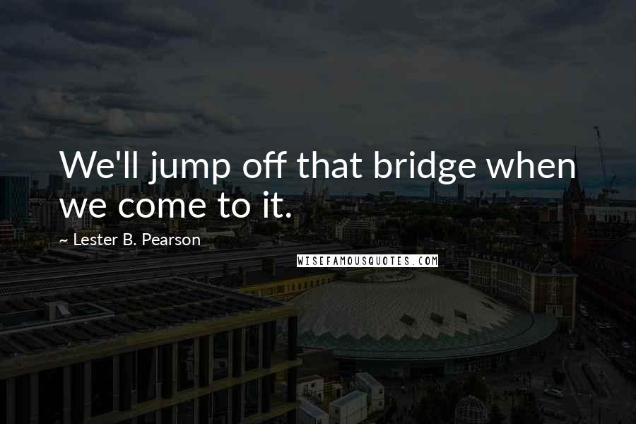 Lester B. Pearson Quotes: We'll jump off that bridge when we come to it.