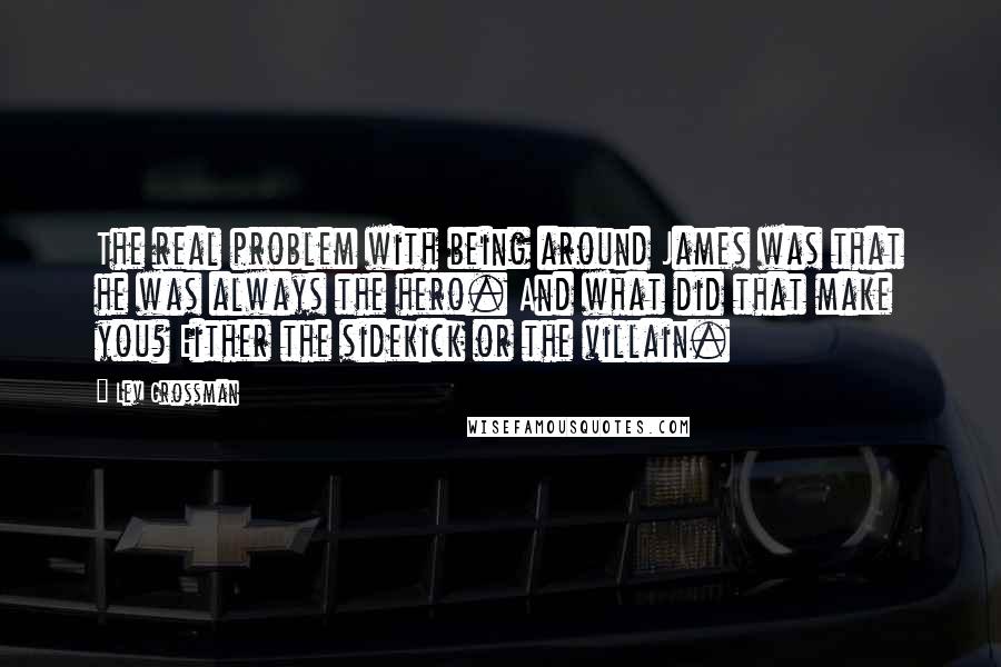 Lev Grossman Quotes: The real problem with being around James was that he was always the hero. And what did that make you? Either the sidekick or the villain.