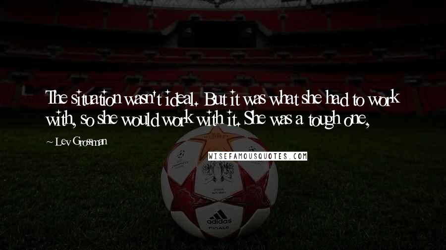 Lev Grossman Quotes: The situation wasn't ideal. But it was what she had to work with, so she would work with it. She was a tough one,