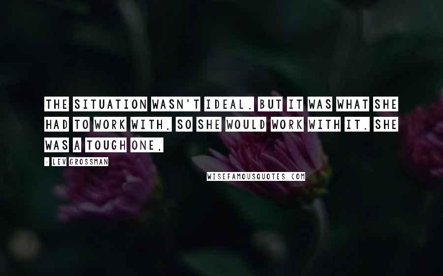 Lev Grossman Quotes: The situation wasn't ideal. But it was what she had to work with, so she would work with it. She was a tough one,