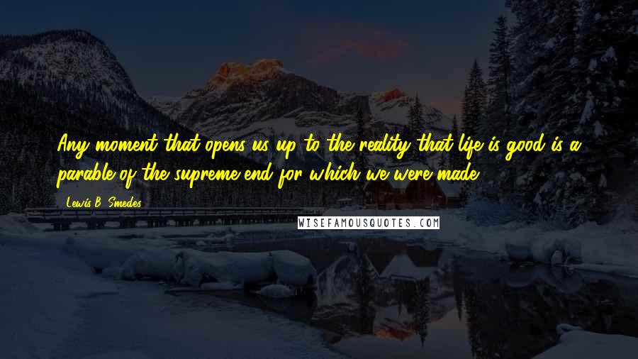 Lewis B. Smedes Quotes: Any moment that opens us up to the reality that life is good is a parable of the supreme end for which we were made.