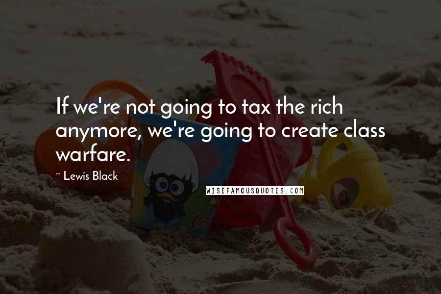 Lewis Black Quotes: If we're not going to tax the rich anymore, we're going to create class warfare.