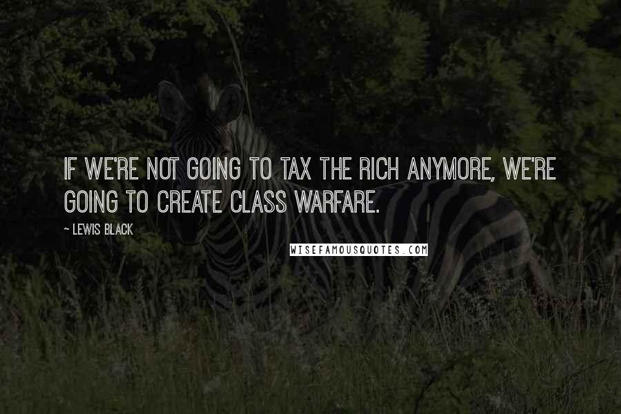 Lewis Black Quotes: If we're not going to tax the rich anymore, we're going to create class warfare.