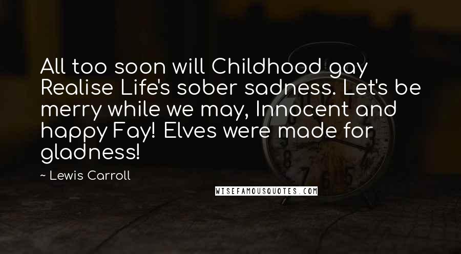 Lewis Carroll Quotes: All too soon will Childhood gay Realise Life's sober sadness. Let's be merry while we may, Innocent and happy Fay! Elves were made for gladness!