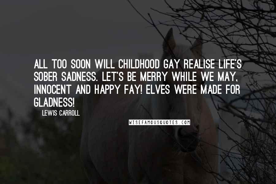 Lewis Carroll Quotes: All too soon will Childhood gay Realise Life's sober sadness. Let's be merry while we may, Innocent and happy Fay! Elves were made for gladness!