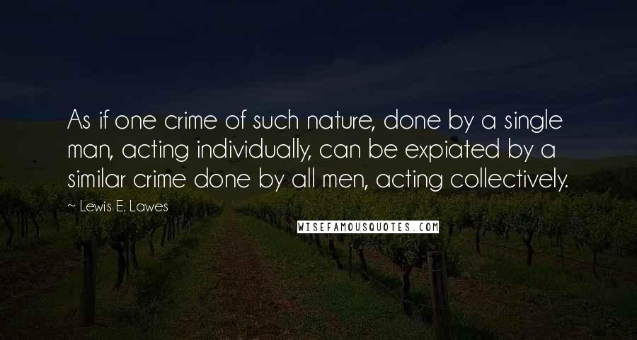 Lewis E. Lawes Quotes: As if one crime of such nature, done by a single man, acting individually, can be expiated by a similar crime done by all men, acting collectively.