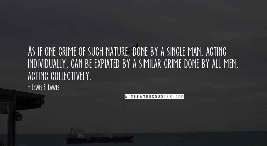 Lewis E. Lawes Quotes: As if one crime of such nature, done by a single man, acting individually, can be expiated by a similar crime done by all men, acting collectively.