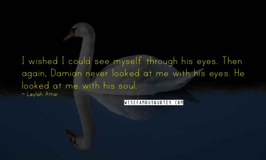 Leylah Attar Quotes: I wished I could see myself through his eyes. Then again, Damian never looked at me with his eyes. He looked at me with his soul.