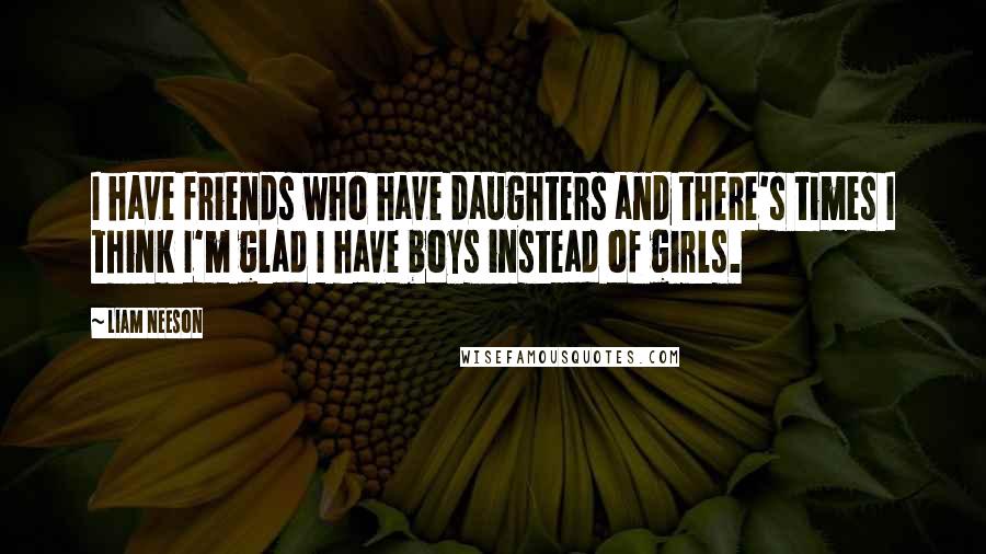 Liam Neeson Quotes: I have friends who have daughters and there's times I think I'm glad I have boys instead of girls.