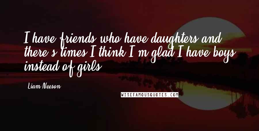 Liam Neeson Quotes: I have friends who have daughters and there's times I think I'm glad I have boys instead of girls.