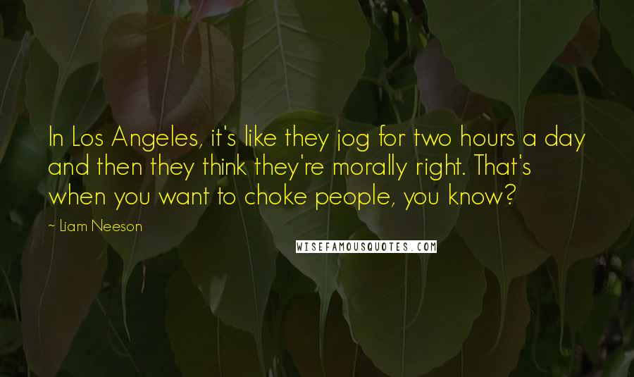 Liam Neeson Quotes: In Los Angeles, it's like they jog for two hours a day and then they think they're morally right. That's when you want to choke people, you know?