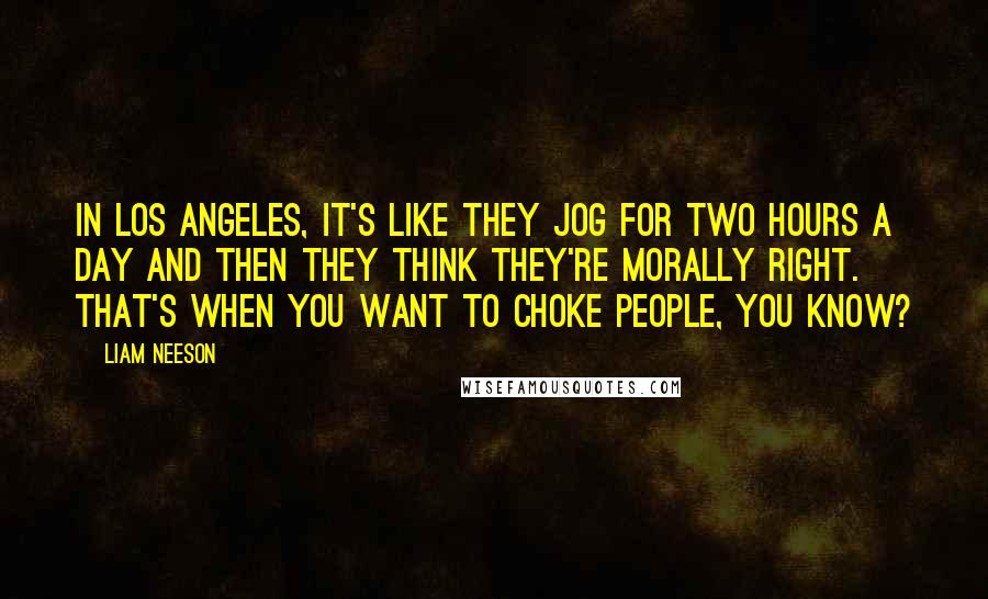 Liam Neeson Quotes: In Los Angeles, it's like they jog for two hours a day and then they think they're morally right. That's when you want to choke people, you know?