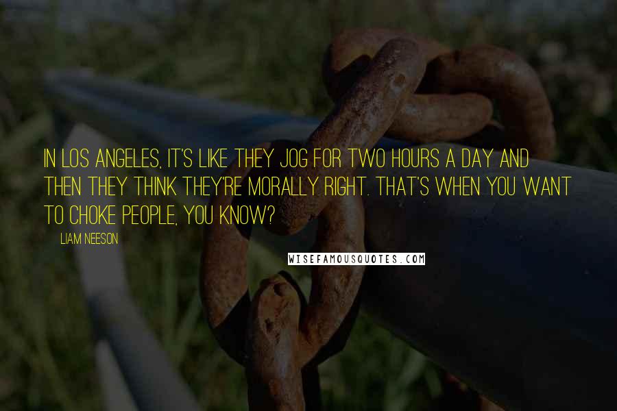 Liam Neeson Quotes: In Los Angeles, it's like they jog for two hours a day and then they think they're morally right. That's when you want to choke people, you know?