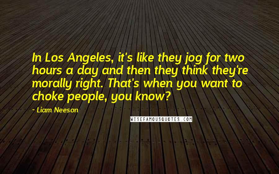 Liam Neeson Quotes: In Los Angeles, it's like they jog for two hours a day and then they think they're morally right. That's when you want to choke people, you know?