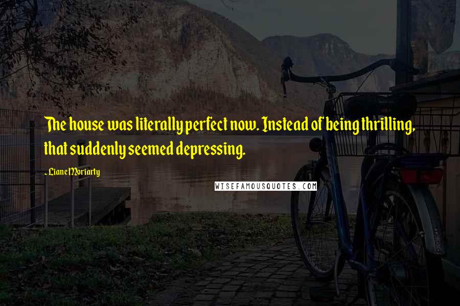 Liane Moriarty Quotes: The house was literally perfect now. Instead of being thrilling, that suddenly seemed depressing.