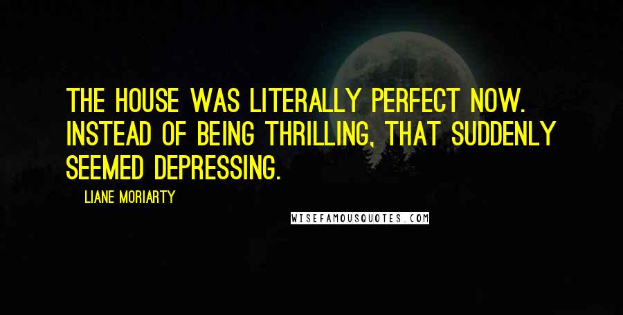 Liane Moriarty Quotes: The house was literally perfect now. Instead of being thrilling, that suddenly seemed depressing.