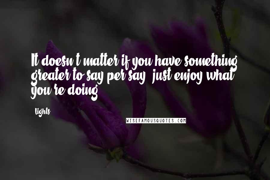 Lights Quotes: It doesn't matter if you have something greater to say per say, just enjoy what you're doing.