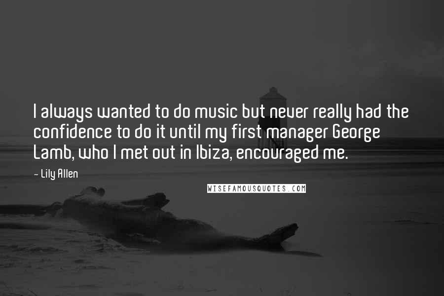 Lily Allen Quotes: I always wanted to do music but never really had the confidence to do it until my first manager George Lamb, who I met out in Ibiza, encouraged me.