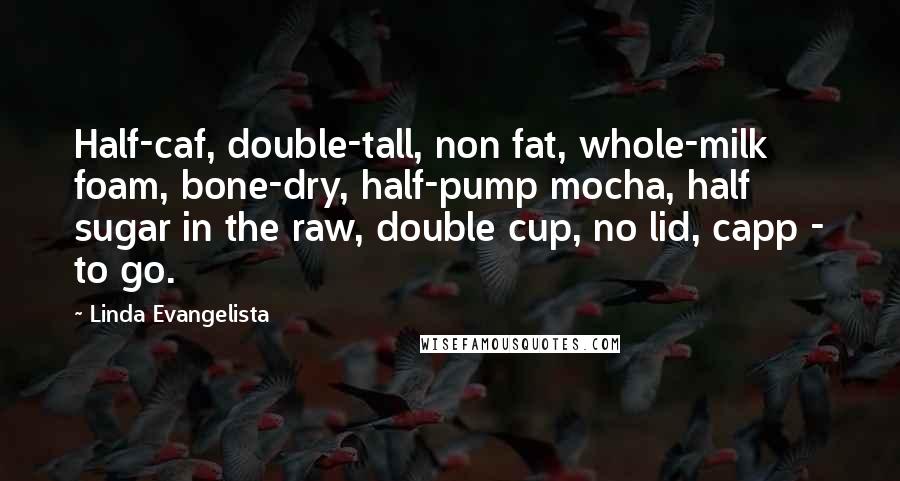 Linda Evangelista Quotes: Half-caf, double-tall, non fat, whole-milk foam, bone-dry, half-pump mocha, half sugar in the raw, double cup, no lid, capp - to go.