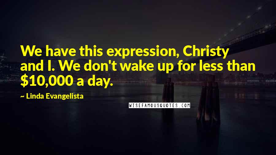 Linda Evangelista Quotes: We have this expression, Christy and I. We don't wake up for less than $10,000 a day.