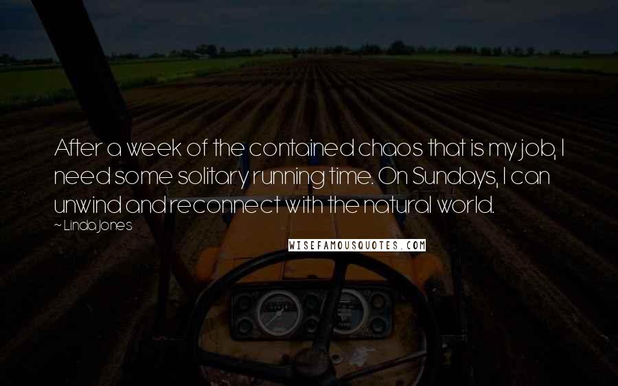 Linda Jones Quotes: After a week of the contained chaos that is my job, I need some solitary running time. On Sundays, I can unwind and reconnect with the natural world.