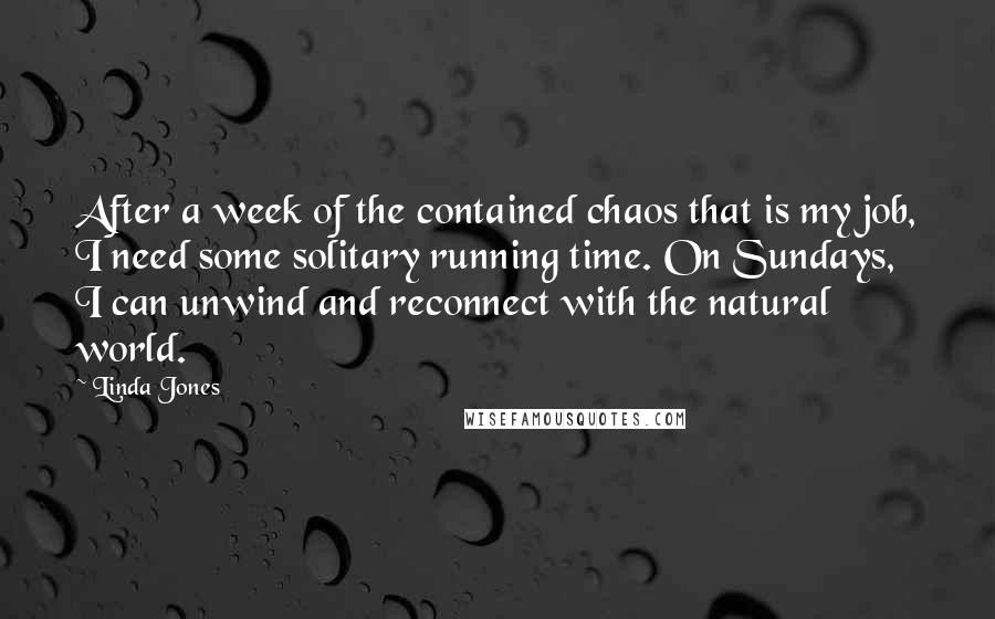 Linda Jones Quotes: After a week of the contained chaos that is my job, I need some solitary running time. On Sundays, I can unwind and reconnect with the natural world.