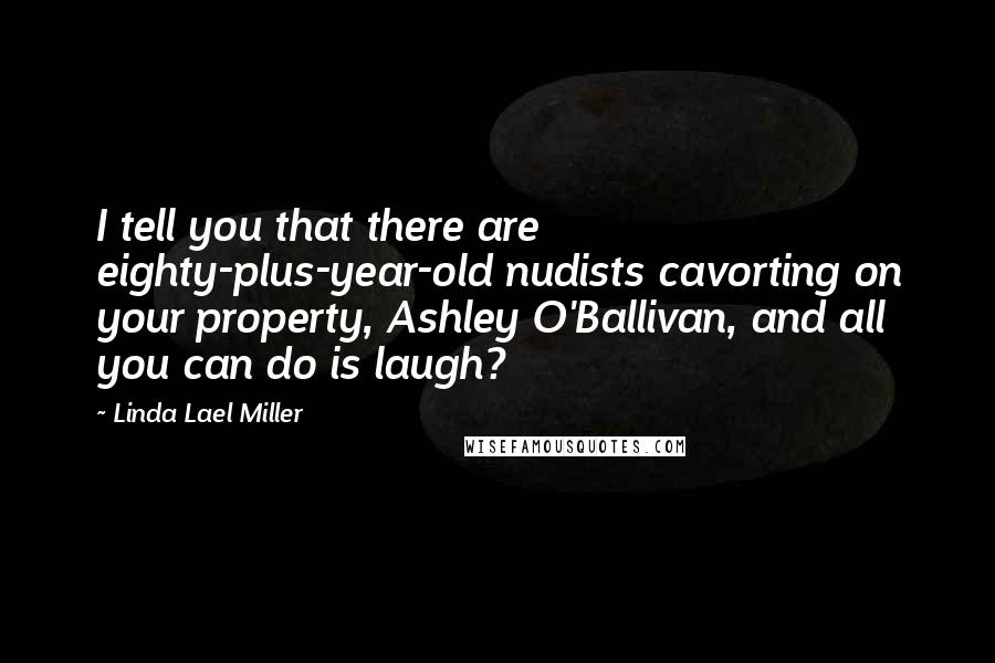 Linda Lael Miller Quotes: I tell you that there are eighty-plus-year-old nudists cavorting on your property, Ashley O'Ballivan, and all you can do is laugh?