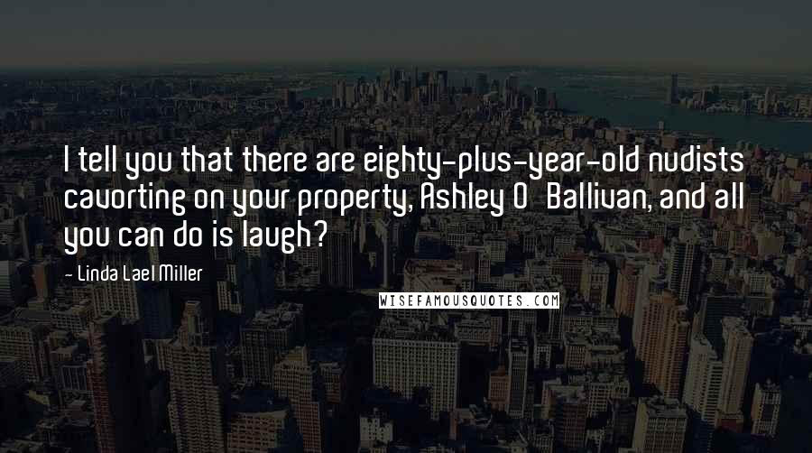 Linda Lael Miller Quotes: I tell you that there are eighty-plus-year-old nudists cavorting on your property, Ashley O'Ballivan, and all you can do is laugh?