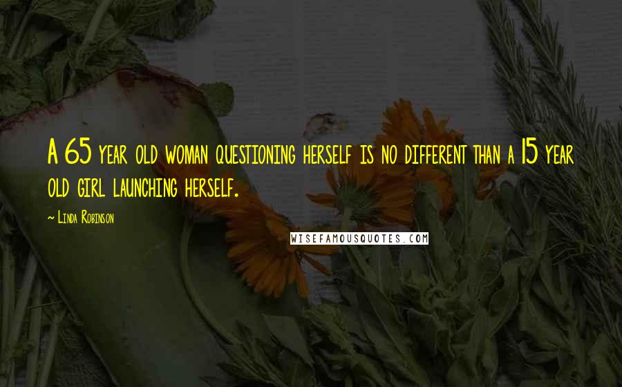 Linda Robinson Quotes: A 65 year old woman questioning herself is no different than a 15 year old girl launching herself.