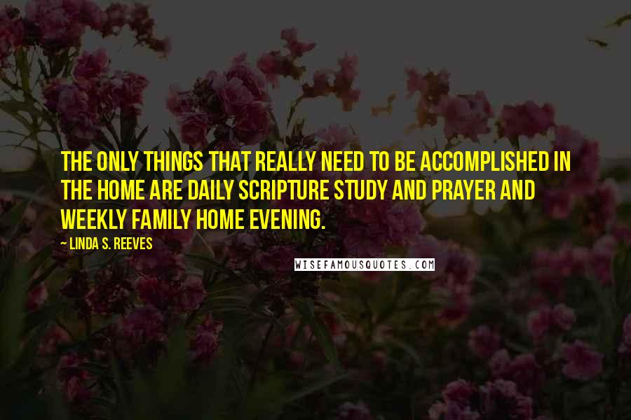 Linda S. Reeves Quotes: The only things that really need to be accomplished in the home are daily scripture study and prayer and weekly family home evening.