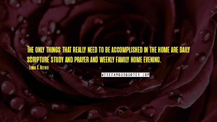 Linda S. Reeves Quotes: The only things that really need to be accomplished in the home are daily scripture study and prayer and weekly family home evening.